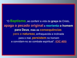 “ O  Baptismo , ao conferir a vida da  graça  de Cristo,  apaga o pecado original  e  reorienta  o homem para Deus ,  mas as  consequências  para a  natureza , enfraquecida e inclinada para o mal,  persistem   no homem e convidam-no ao combate espiritual”.  ( CIC 405 ) 