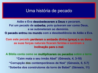A Bíblia conta como se  multiplicaram os pecados  sobre a terra: “ Caim mata o seu irmão Abel” (Génesis, 4, 3-10) “ Corrupção  dos  contemporâneos de Noé” (Génesis, 6, 5-7) “ Soberba dos construtores da torre de Babel” (Génesis, 11) Uma história de pecado Adão e Eva  desobedeceram a Deus  e pecaram. Foi um pecado de  soberba , pois quiseram ser como Deus, e se submeteram ao demónio.  O pecado entrou no mundo  com a desobediência de Adão e Eva. Com este pecado  perderam a amizade divina (graça) e os dons ; as suas forças naturais ficaram feridas e sentiram a inclinação para o mal .  