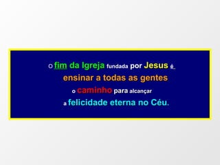 O  fim  da Igreja   fundada  por  Jesus   é   ensinar a todas as gentes o   caminho   para   alcançar  a   felicidade eterna no Céu . 
