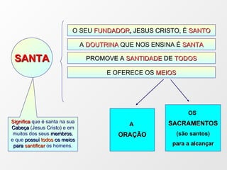 O SEU   FUNDADOR ,  JESUS CRISTO,  É  SANTO A  DOUTRINA  QUE NOS ENSINA É  SANTA PROMOVE A  SANTIDADE  DE  TODOS SANTA A  ORAÇÃO OS  SACRAMENTOS (são santos) para a alcançar E OFERECE OS  MEIOS Significa  que é santa na sua  Cabeça  (Jesus Cristo) e em muitos dos seus  membros , e que  possui  todos  os meios para  santificar  os homens. 