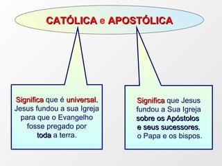 CATÓLICA  e  APOSTÓLICA Significa  que é  universal . Jesus fundou a sua Igreja para que o Evangelho fosse pregado por toda  a terra.  Significa  que Jesus fundou a Sua Igreja  sobre os Apóstolos   e seus sucessores , o Papa e os bispos. 