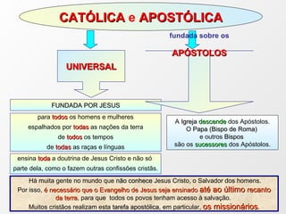 CATÓLICA  e  APOSTÓLICA FUNDADA POR JESUS para   todos  os homens e mulheres espalhados por  todas  as nações da terra de  todos  os tempos de  todas  as raças e línguas ensina  toda  a doutrina de Jesus Cristo e não só  parte dela, como o fazem outras confissões cristãs. UNIVERSAL fundada sobre os APÓSTOLOS A  Igreja  descende   dos Apóstolos. O  Papa (Bispo de Roma)   e outros  Bispos  são os  sucessores   dos Apóstolos. Há muita gente no mundo que  não conhece  Jesus Cristo, o Salvador dos homens.  Por isso,  é necessário que o Evangelho de Jesus seja ensinado  até ao último  recanto da terra , para que  todos os povos tenham acesso à salvação.  Muitos cristãos realizam esta  tarefa apostólica , em particular,  os missionários . 