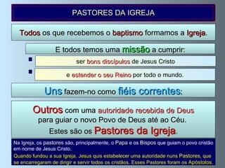 Na Igreja , os   pastores  são, principalmente, o   Papa  e os  Bispos  que guiam o povo cristão em nome de Jesus Cristo.  Todos  os que recebemos o  baptismo  formamos a  Igreja . ser  bons discípulos  de Jesus Cristo E todos temos uma  missão  a cumprir: Uns  fazem-no como  fiéis correntes ; Outros  com uma  autoridade recebida de Deus para guiar o novo Povo de Deus até ao Céu.  Estes são os  Pastores da Igreja . e  estender o seu Reino  por todo o mundo. PASTORES DA IGREJA Quando fundou a sua Igreja,   Jesus  quis estabelecer uma autoridade nuns  Pastores , que se encarregaram de dirigir e servir todos os cristãos. Esses Pastores foram os  Apóstolos . 