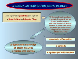 A Igreja está ao serviço  do Reino de Deus  e realiza esse serviço  “ O Reino de Deus é semelhante a um grão de mostarda que um homem semeia no campo. Sendo uma semente tão pequena, torna-se, ao crescer, uma árvore  tão grande que as aves do céu vêm poisar nos seus ramos” (Mateus 13, 31-32) Jesus expôs várias   parábolas   para explicar   o   Reino de Deus   ou   Reino dos Céus . A IGREJA AO SERVIÇO DO REINO DE DEUS ensinando o Evangelho,   e a justiça por todo o mundo. a caridade 