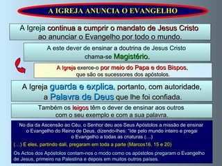 A IGREJA ANUNCIA O EVANGELHO A Igreja  continua a cumprir o mandato de Jesus Cristo  ao anunciar o Evangelho por todo o mundo. A Igreja  exerce-o   por meio do Papa e dos Bispos ,   que são os sucessores dos apóstolos. A este dever de  ensinar a doutrina  de Jesus Cristo  chama-se   Magistério. A Igreja   guarda e explica , portanto, com autoridade, a   Palavra de Deus   que lhe foi confiada. Também os  leigos  têm o dever de ensinar aos outros  com o seu exemplo e com a sua palavra. No dia da Ascensão ao Céu, o Senhor deu aos Seus Apóstolos a missão de ensinar  o Evangelho do Reino de Deus, dizendo-lhes: “Ide pelo mundo inteiro e pregai  o Evangelho a todas as criaturas (…) (…) E eles, partindo dali, pregaram em toda a parte (Marcos16, 15 e 20) Os Actos dos Apóstolos contam-nos o modo como os apóstolos pregaram o Evangelho de Jesus, primeiro na Palestina e depois em muitos outros países. 
