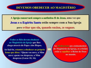 Todos os fiéis devem obedecer ao Magistério da Igreja  que lhes chega através do Papa e dos Bispos.  Ao fazê-lo,  estamos a obedecer ao próprio Jesus que disse : “Quem vos ouve, a Mim  ouve; quem vos despreza, a Mim  despreza (Lucas 10, 16). Ao  obedecerem  aos ensinamentos  do Magistério da Igreja, os cristãos  estão a  espalhar  o Reino de Deus no mundo. A  Igreja conservará sempre a autêntica fé de Jesus ,  uma vez que Jesus e o Espírito Santo  estão sempre com a Sua Igreja para  evitar que ela, quando ensina, se engane . DEVEMOS OBEDECER AO MAGISTÉRIO 