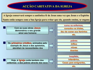 A Igreja conservará sempre a autêntica fé de Jesus uma vez que  Jesus e o Espírito Santo estão sempre com a Sua Igreja  para  evitar que ela, quando ensina, se engane. ACÇÃO CARITATIVA DA IGREJA curou os enfermos ,   deu de comer aos famintos consolou os tristes, etc. Com as suas obras  Jesus demonstrou o seu grande amor aos homens: pobres viúvas órfãos doentes Os  primeiros cristãos , animados pelo exemplo de Jesus e dos apóstolos, atendiam às necessidades dos hospitais, Casas para emigrantes, Infantários, etc. Hoje,  a  Igreja   cuida também dos enfermos  e dos pobres através dos seus 