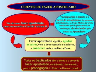 Nós devemos   fazer apostolado ,  como nos recorda o Concílio Vaticano II: “ Os  leigos têm o direito e o dever de ser apóstolos . Ao pertencer, pelo Baptismo, ao Corpo Místico de Cristo,  fortalecidos pelo Espírito através da Confirmação,  são destinados  pelo Senhor ao  Apostolado ”. O DEVER DE FAZER APOSTOLADO Fazer apostolado  significa  ajudar os outros , com o bom exemplo e a palavra, a  conhecer   mais e melhor a Deus. Todos os  baptizados  têm o direito e o dever de fazer apostolado , contribuindo, deste modo,  para a  propagação  do Reino de Deus no mundo. 
