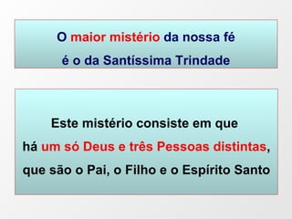O  maior mistério  da nossa fé é o da Santíssima Trindade Este mistério consiste em que  há   um só Deus e três Pessoas distintas , que são o Pai, o Filho e o Espírito Santo 