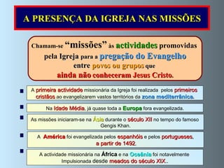 Chamam-se  “missões”  às  actividades  promovidas  pela  Igreja  para a  pregação do Evangelho entre  povos ou grupos  que  ainda não   conheceram Jesus Cristo . A  primeira actividade  missionária da Igreja foi realizada  pelos  primeiros  cristãos   ao evangelizarem vastos territórios da  zona mediterrânica . Na  Idade Média ,  já quase toda a  Europa  fora evangelizada. A actividade missionária na   África  e na  Oceânia  foi notavelmente  Impulsionada  desde  meados do século XIX .. As missões iniciaram-se na  Ásia  durante o  século XII  no tempo do famoso  Gengis Khan. A  América   foi evangelizada pelos  espanhóis  e pelos  portugueses , a partir de 1492 , A PRESENÇA DA IGREJA NAS MISSÕES 