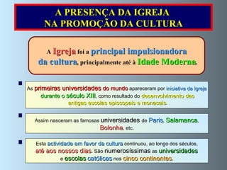 A  Igreja  foi a  principal impulsionadora da cultura , principalmente até à  Idade Moderna . As  primeiras universidades  do mundo  apareceram por  iniciativa da Igreja durante o  século XIII , como resultado do  desenvolvimento das antigas escolas episcopais e monacais . Assim nasceram as famosas  universidades  de  Paris ,  Salamanca , Bolonha , etc.  A PRESENÇA DA IGREJA  NA PROMOÇÃO DA CULTURA Esta  actividade em favor da cultura  continuou, ao longo dos séculos, até aos nossos dias . São  numerosíssimas  as  universidades  e  escolas   católicas  nos  cinco continentes . 
