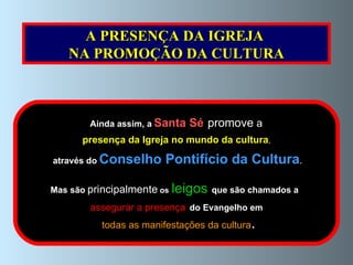 Ainda assim, a   Santa Sé   promove   a   presença da Igreja no mundo   da cultura , através do   Conselho Pontifício da Cultura . Mas são   principalmente   os   leigos   que são chamados a   assegurar a presença   do Evangelho em todas as manifestações da cultura . A PRESENÇA DA IGREJA  NA PROMOÇÃO DA CULTURA 