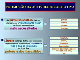 pobres viúvas órfãos doentes Os  primeiros cristãos , viveram  intensamente o  “mandamento novo” de Jesus, atendendo aos mais necessitados   hospitais, orfanatos, asilos, leprosarias, A   Igreja , ao longo da história, não cessou  de praticar esse mandamento,  promovendo todo o tipo de iniciativas   em favor dos  pobres e dos desvalidos : serviços de assistência aos  doentes com sida, etc. PROMOÇÃO DA ACTIVIDADE CARITATIVA 