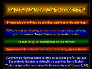 Cumprem-se  rigorosamente à letra as  palavras proféticas  que  Ela proferiu durante a visitação a sua prima Santa Isabel: “ Todas as gerações me chamarão Bem-aventurada” (Lucas 1, 48). É venerada por milhões de cristãos, católicos e não católicos. SANTA MARIA, MÃE DA IGREJA Sábios e pessoas simples ,  jovens e adultos ,  artistas ,  teólogos ,  poetas , veneram Nossa Senhora com muito carinho. As suas  imagens   multiplicam-se aos milhões. Erguem-se  catedrais ,  santuários ,   ermidas , etc., em sua honra. 