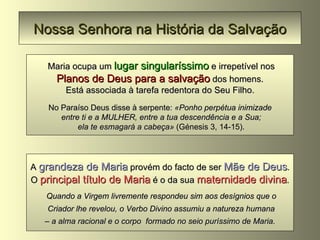 Nossa Senhora na História da Salvação Maria ocupa um  lugar singularíssimo  e irrepetível nos Planos de Deus para a salvação  dos homens. Está associada à tarefa redentora do Seu Filho. No Paraíso Deus disse à serpente:  «Ponho perpétua inimizade entre ti e a MULHER, entre a tua descendência e a Sua; ela te esmagará a cabeça»  (Génesis 3, 14-15). A  grandeza de Maria  provém do facto de ser  Mãe de Deus . O  principal título de Maria  é o da sua  maternidade divina . Quando a Virgem livremente respondeu sim aos desígnios que o Criador lhe revelou, o Verbo Divino assumiu a natureza humana –  a alma racional e o corpo  formado no seio puríssimo de Maria.   