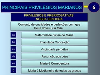 PRINCIPAIS PRIVILÉGIOS MARIANOS 6 Assunção aos céus Maria é Medianeira de todas as graças Maria é Corredentora a) b) c) d) e) f) Maternidade divina de Maria.   Virgindade perpétua Imaculada Conceição PRIVILÉGIOS E PRERROGATIVAS  NOSSA SENHORA Conjunto de qualidades e perfeições com que  Deus dotou Sua Mãe.   
