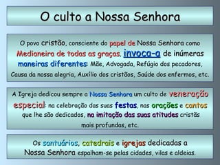 O povo  cristão , consciente do  papel de  Nossa Senhora   como Medianeira de todas as graças ,   invoca-a   de inúmeras maneiras diferentes : Mãe, Advogada, Refúgio dos pecadores, Causa da nossa alegria, Auxílio dos cristãos, Saúde dos enfermos, etc. O culto a Nossa Senhora A Igreja dedicou sempre a  Nossa Senhora  um culto de  veneração especial : na celebração das suas  festas , nas   orações  e  cantos que lhe são dedicados,  na imitação das suas atitudes  cristãs mais profundas, etc.  Os  santuários ,  catedrais   e   igrejas  dedicadas a Nossa Senhora  espalham-se pelas cidades, vilas e aldeias. 
