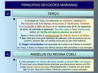 A recitação do Terço, considerando os  mistérios , repetindo os Pai Nossos  e as  Avé Marias , os  louvores à Santíssima Trindade   e  a invocação à Mãe de Deus , é um  contínuo acto de fé, de esperança de amor, de adoração e reparação .  Convém rezar   o Terço  diariamente , melhor  em família   (indulgência plenária) , se possível . Rezar o Terço conduz à  contemplação  da vida de Jesus e de Maria . É  algo mais que uma pura repetição de palavras , pois as pessoas que se  querem, sempre dão um sentido renovado ao seu trato habitual. A Virgem recomendou  nas aparições de Lurdes e de Fátima a recitação  do Terço, e todos os Papas dos últimos tempos têm prometido a sua devoção.  TERÇO a) PRINCIPAIS DEVOÇÕES MARIANAS É uma  paragem no nosso dia para saudar a nossa Mãe  com alegria . É como que uma citação/récita amorosa que diariamente temos com Ela  e que  requer sermos pontuais . Recordamos-lhe o instante em que disse fiat  ! (o sim, faça-se!) a Deus, tornando possível a nossa salvação. ANGELUS OU REGINA COELI b) 