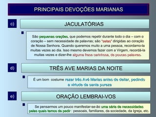 São  frases  que podemos dizer na rua, no local de trabalho, no elevador,  no carro, enquanto comemos..., e que podemos tirar de orações tradicionais ou inventá-las nós próprios, segundo a nossa necessidade.  Bendita és! Mãe, ajuda-me! Obrigado, minha Mãe, etc. JACULATÓRIAS   c) PRINCIPAIS DEVOÇÕES MARIANAS TRÊS AVE MARIAS DA NOITE d) É um bom   costume  rezar três Avé Marias antes de deitar, pedindo a virtude da santa pureza São  pequenas orações ,  que podemos repetir durante todo o dia – com o coração – sem necessidade de palavras; são   “ setas”  dirigidas ao coração  de Nossa Senhora. Quando queremos muito a uma pessoa, recordamo-la muitas vezes ao dia. Isso mesmo devemos fazer com a Virgem, recordá-la muitas vezes e dizer-lhe  alguma frase carinhosa, de poucas palavras . Se pensarmos um pouco manifestar-se-ão  uma série de necessidades pelas quais temos de pedir  : pessoais, familiares, da sociedade, da Igreja, etc.  ORAÇÃO LEMBRAI-VOS e) 