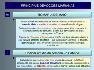 ROMARIA DE MAIO h) Muitas Almas têm o costume de realizar, realizar,  principalmente no mês de Maio ,  romarias a ermidas ou santuários da Virgem .  Pode-se  fazer  de   muitas maneiras ; por exemplo: rezar  à ida  uma parte do  Rosário;  na ermida ou santuário , a parte que corresponde ao dia e,  de regresso , a 3ª parte.  Trata-se de  obsequiar a Virgem  com a oração que lhe é tão grata,  dando  a esta  romaria  carácter penitente  – que custe algum sacrifício – e  sentido  apostólico ; por isso, procuramos que nos acompanhem os amigos,  a família, etc.  PRINCIPAIS DEVOÇÕES MARIANAS Ou habituam-se a  dedicar à Senhora  um dia da semana –  o Sábado  -,  oferecendo-lhe  alguma  pequena delicadeza  e meditando especialmente a  sua maternidade. Ou   rezando , por exemplo, a  Salve Rainha ,  aos sábados . Dedicar um dia da semana - o Sábado i) 