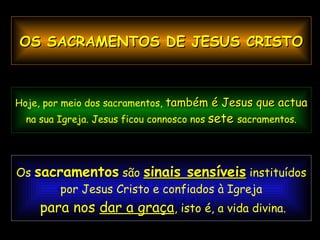 Sinal  sensível  é uma coisa conhecida que manifesta  outra menos conhecida; se vejo fumo,  descubro que há fogo.  Os  sacramentos  são  sinais sensíveis  instituídos por Jesus Cristo e confiados à Igreja para nos  dar a graça , isto é, a vida divina. Hoje, por meio dos sacramentos,  também é Jesus que actua   na sua Igreja. Jesus ficou connosco nos  sete  sacramentos. OS SACRAMENTOS DE JESUS CRISTO 
