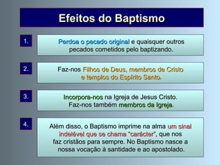 Efeitos do Baptismo Além disso, o Baptismo imprime na alma  um sinal  indelével que se chama “carácter” , que nos faz cristãos para sempre. No Baptismo nasce a nossa vocação à santidade e ao apostolado. 1. 2. 3. 4. Perdoa o pecado original  e quaisquer outros pecados cometidos pelo baptizando. Incorpora-nos  na Igreja de Jesus Cristo. Faz-nos também  membros da Igreja . Faz-nos  Filhos de Deus, membros de Cristo e templos do Espírito Santo . 