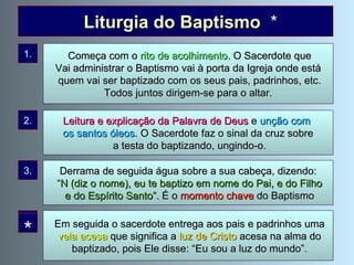 Na administração de cada Sacramento seguem-se  umas  cerimónias  a que se chamam   liturgia do Sacramento . No Baptismo  celebram-se estas   cerimónias : Liturgia do Baptismo  * Em seguida o sacerdote entrega aos pais e padrinhos uma vela acesa  que significa a  luz de Cristo  acesa na alma do baptizado, pois Ele disse: “Eu sou a luz do mundo”. 1. 2. 3. 4. Começa com o  rito de acolhimento .  O Sacerdote que Vai administrar o Baptismo vai à porta da Igreja onde está quem vai ser baptizado com os seus pais, padrinhos, etc. Todos juntos dirigem-se para o altar.  Derrama de seguida água sobre a sua cabeça, dizendo: “ N (diz o nome), eu te baptizo em nome do Pai, e do Filho e do Espírito Santo”.  É o  momento chave  do Baptismo Leitura e explicação da Palavra de Deus  e  unção com  os santos óleos . O Sacerdote faz o sinal da cruz sobre a testa do baptizando, ungindo-o. * 