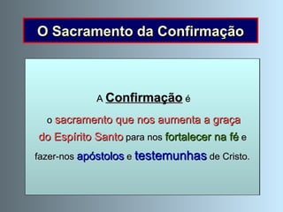 O Sacramento da Confirmação Como o  corpo cresce e se fortalece , também a vida cristã cresce e se robustece . Isto sucede de igual modo no Sacramento da Confirmação. Quando recebemos o sacramento  da Confirmação, o Espírito Santo  assiste-nos com maior intensidade . A  Confirmação  é o  sacramento que nos aumenta a graça do Espírito Santo  para nos  fortalecer na fé  e  fazer-nos  apóstolos  e  testemunhas  de Cristo. 