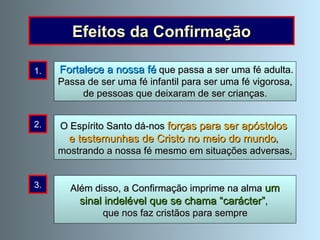 “ Quando o Espírito Santo descer sobre vós”, disse o Senhor aos seus apóstolos,  ”recebereis forças para serdes testemunhas”  (Actos 1, 8). Efeitos da Confirmação Além disso, a Confirmação imprime na alma  um  sinal indelével que se chama “carácter” ,  que nos faz cristãos para sempre 1. 2. 3. Fortalece a nossa fé  que passa a ser uma fé adulta. Passa de ser uma fé infantil para ser uma fé vigorosa, de pessoas que deixaram de ser crianças. O Espírito Santo dá-nos  forças para ser apóstolos  e testemunhas de Cristo no meio do mundo ,  mostrando a nossa fé mesmo em situações adversas, 