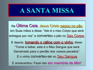 A SANTA MISSA Na  Eucaristia  ou  Santa Missa ,   Jesus renova o  sacrifício da Cruz, por meio do sacerdote; dá-se-nos como alimento espiritual e mantém-nos unidos à Santa Igreja. Jesus está   presente com o Corpo, Sangue,  Alma e Divindade . Na  Última Ceia ,  Jesus Cristo  pegou no pão   em Suas mãos e disse: “Isto é o meu Corpo que será entregue por vós” e  converteu  o pão no  Seu Corpo .  E depois,  tomando o cálice com o vinho , disse: “ Tomai e bebei, este é o Meu Sangue que será  Derramado para o perdão dos vossos pecados”. E o vinho  converteu-se  no  Seu Sangue . E acrescentou: Fazei isto  em memória de Mim ” 