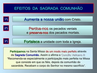 EFEITOS  DA  SAGRADA  COMUNHÃO Aumenta a nossa união  com Cristo. Participamos  na Santa Missa  de um modo mais perfeito  através da  Sagrada Comunhão . Assim o afirma  o  Concílio Vaticano II : “ Recomenda-se especialmente a participação mais perfeita na Missa que consiste em que os fiéis, depois da comunhão do sacerdote. Recebam o corpo do Senhor no mesmo sacrifício”. 1ª) Perdoa-nos  os pecados veniais e  preserva-nos  dos pecados mortais. 2ª) Fortalece  a unidade com toda a Igreja. 3ª) 