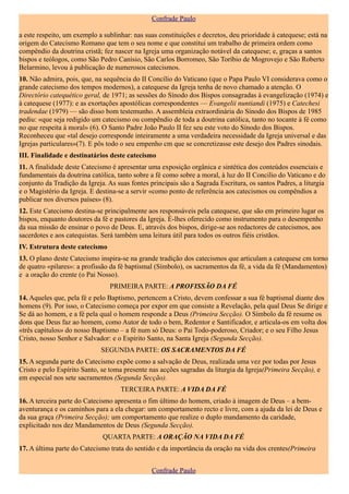 Confrade Paulo

a este respeito, um exemplo a sublinhar: nas suas constituições e decretos, deu prioridade à catequese; está na
origem do Catecismo Romano que tem o seu nome e que constitui um trabalho de primeira ordem como
compêndio da doutrina cristã; fez nascer na Igreja uma organização notável da catequese; e, graças a santos
bispos e teólogos, como São Pedro Canísio, São Carlos Borromeo, São Toríbio de Mogrovejo e São Roberto
Belarmino, levou à publicação de numerosos catecismos.
10. Não admira, pois, que, na sequência do II Concílio do Vaticano (que o Papa Paulo VI considerava como o
grande catecismo dos tempos modernos), a catequese da Igreja tenha de novo chamado a atenção. O
Directório catequético geral, de 1971; as sessões do Sínodo dos Bispos consagradas à evangelização (1974) e
à catequese (1977): e as exortações apostólicas correspondentes — Evangelii nuntiandi (1975) e Catechesi
tradendae (1979) — são disso bom testemunho. A assembleia extraordinária do Sínodo dos Bispos de 1985
pediu: «que seja redigido um catecismo ou compêndio de toda a doutrina católica, tanto no tocante à fé como
no que respeita à moral» (6). O Santo Padre João Paulo II fez seu este voto do Sínodo dos Bispos.
Reconheceu que «tal desejo corresponde inteiramente a uma verdadeira necessidade da Igreja universal e das
Igrejas particulares»(7). E pôs todo o seu empenho cm que se concretizasse este desejo dos Padres sinodais.
III. Finalidade e destinatários deste catecismo
11. A finalidade deste Catecismo é apresentar uma exposição orgânica e sintética dos conteúdos essenciais e
fundamentais da doutrina católica, tanto sobre a fé como sobre a moral, à luz do II Concilio do Vaticano e do
conjunto da Tradição da Igreja. As suas fontes principais são a Sagrada Escritura, os santos Padres, a liturgia
e o Magistério da Igreja. E destina-se a servir «como ponto de referência aos catecismos ou compêndios a
publicar nos diversos países» (8).
12. Este Catecismo destina-se principalmente aos responsáveis pela catequese, que são em primeiro lugar os
bispos, enquanto doutores da fé e pastores da Igreja. É-lhes oferecido como instrumento para o desempenho
da sua missão de ensinar o povo de Deus. E, através dos bispos, dirige-se aos redactores de catecismos, aos
sacerdotes e aos catequistas. Será também uma leitura útil para todos os outros fiéis cristãos.
IV. Estrutura deste catecismo
13. O plano deste Catecismo inspira-se na grande tradição dos catecismos que articulam a catequese cm torno
de quatro «pilares»: a profissão da fé baptismal (Símbolo), os sacramentos da fé, a vida da fé (Mandamentos)
e a oração do crente (o Pai Nosso).
                                PRIMEIRA PARTE: A PROFISSÃO DA FÉ
14. Aqueles que, pela fé e pelo Baptismo, pertencem a Cristo, devem confessar a sua fé baptismal diante dos
homens (9). Por isso, o Catecismo começa por expor em que consiste a Revelação, pela qual Deus Se dirige e
Se dá ao homem, e a fé pela qual o homem responde a Deus (Primeira Secção). O Símbolo da fé resume os
dons que Deus faz ao homem, como Autor de todo o bem, Redentor e Santificador, e articula-os em volta dos
«três capítulos» do nosso Baptismo – a fé num só Deus: o Pai Todo-poderoso, Criador; e o seu Filho Jesus
Cristo, nosso Senhor e Salvador: e o Espírito Santo, na Santa Igreja (Segunda Secção).
                             SEGUNDA PARTE: OS SACRAMENTOS DA FÉ
15. A segunda parte do Catecismo expõe como a salvação de Deus, realizada uma vez por todas por Jesus
Cristo e pelo Espírito Santo, se toma presente nas acções sagradas da liturgia da Igreja(Primeira Secção), e
em especial nos sete sacramentos (Segunda Secção).
                                    TERCEIRA PARTE: A VIDA DA FÉ
16. A terceira parte do Catecismo apresenta o fim último do homem, criado à imagem de Deus – a bem-
aventurança e os caminhos para a ela chegar: um comportamento recto e livre, com a ajuda da lei de Deus e
da sua graça (Primeira Secção); um comportamento que realize o duplo mandamento da caridade,
explicitado nos dez Mandamentos de Deus (Segunda Secção).
                              QUARTA PARTE: A ORAÇÃO NA VIDA DA FÉ
17. A última parte do Catecismo trata do sentido e da importância da oração na vida dos crentes(Primeira


                                                Confrade Paulo
 