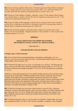 Confrade Paulo

452. O nome de Jesus significa «Deus salva». O menino nascido da Virgem Maria é chamado
«Jesus», «porque salvará o seu povo dos seus pecados» (Mt 1, 21); «não existe debaixo do
céu outro nome dado aos homens, pelo qual possamos ser salvos» (Act 4, 12).

453. O nome de Cristo significa «Ungido», «Messias». Jesus é Cristo, porque «Deus O ungiu
com o Espírito Santo e o poder» (Act 10, 38). Ele era «Aquele que estava para vir» (Lc 7, 19),
o objecto da «esperança de Israel» (75).

454. O nome de Filho de Deus significa a relação única e eterna de Jesus Cristo com Deus
seu Pai: Ele é o Filho único do Pai (76) e, Ele próprio, Deus (77). Crer que Jesus Cristo é o
Filho de Deus é condição necessária para ser cristão (78).

455. O nome de Senhor significa a soberania divina. Confessar ou invocar Jesus como
Senhor é crer na sua divindade. «Ninguém pode dizer "Jesus é Senhor", a não ser pela acção
do Espírito Santo» (1 Co 12, 3).

                                         ARTIGO 3

                 «JESUS CRISTO FOI CONCEBIDO PELO PODER
               DO ESPÍRITO SANTO E NASCEU DA VIRGEM MARIA»

                                       PARÁGRAFO 1

                          O FILHO DE DEUS FEZ-SE HOMEM

I. Porque é que o Verbo encarnou?

456. Com o Credo Niceno-Constantinopolitano, respondemos confessando: «Por nós,
homens, e para nossa salvação, desceu dos céus; e encarnou pelo Espírito Santo no seio da
Virgem Maria e Se fez homem» (79).

457. O Verbo fez-Se carne para nos salvar, reconciliando-nos com Deus: «Foi Deus que nos
amou e enviou o seu Filho como vítima de expiação pelos nossos pecados» (1 Jo 4, 10). «O
Pai enviou o Filho como salvador do mundo» (1 Jo 4, 14). «E Ele veio para tirar os pecados»
(1 Jo 3, 5):

«Enferma, a nossa natureza precisava de ser curada; decaída, precisava de ser elevada; morta,
precisava de ser ressuscitada. Tínhamos perdido a posse do bem; era preciso que nos fosse
restituído. Encerrados nas trevas, precisávamos de quem nos trouxesse a luz; cativos,
esperávamos um salvador: prisioneiros, esperávamos um auxílio; escravos, precisávamos dum
libertador. Seriam razões sem importância? Não seriam suficientes para comover a Deus, a
ponto de O fazer descer até à nossa natureza humana para a visitar, já que a humanidade se
encontrava em estado tão miserável e infeliz?» (80).

458. O Verbo fez-Se carne, para que assim conhecêssemos o amor de Deus: «Assim se
manifestou o amor de Deus para connosco: Deus enviou ao mundo o seu Filho Unigénito, para
que vivamos por Ele» (I Jo 4, 9). «Porque Deus amou tanto o mundo, que entregou o seu
Filho Unigénito, para que todo o homem que acredita n'Ele não pereça, mas tenha a vida
eterna» (Jo 3, 16).

459. O Verbo fez-Se carne, para ser o nosso modelo de santidade: «Tomai sobre vós o meu
jugo e aprendei de Mim [...]» (Mt 11, 29). «Eu sou o caminho, a verdade e a vida. Ninguém

                                               Confrade Paulo
 