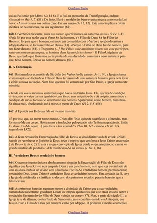Confrade Paulo

vai ao Pai senão por Mim» (Jo 14, 6). E o Pai, na montanha da Transfiguração, ordena:
«Escutai-o» (Mc 9, 7) (81). De facto, Ele é o modelo das bem-aventuranças e a norma da Lei
nova: «Amai-vos uns aos outros como Eu vos amei» (Jo 15, 12). Este amor implica a oferta
efectiva de nós mesmos, no seu seguimento (82).

460. O Verbo fez-Se carne, para nos tornar «participantes da natureza divina» (2 Pe 1, 4):
«Pois foi por essa razão que o Verbo Se fez homem, e o Filho de Deus Se fez Filho do
Homem: foi para que o homem, entrando em comunhão com o Verbo e recebendo assim a
adopção divina, se tornasse filho de Deus» (83). «Porque o Filho de Deus fez-Se homem, para
nos fazer deuses» (84). «Unigenitus [...] Dei Filias, suae divinitatis volens nos esse participes,
naturam nostram assumpsit, ut homines deos faceret factos homo – O Filho Unigénito de
Deus, querendo que fôssemos participantes da sua divindade, assumiu a nossa natureza para
que, feito homem, fizesse os homens deuses» (84).

II. A Encarnação

461. Retomando a expressão de São João («o Verbo fez-Se carne»: Jo 1, 14), a Igreja chama
«Encarnação» ao facto de o Filho de Deus ter assumido uma natureza humana, para nela levar
a efeito a nossa salvação. Num hino que nos foi conservado por São Paulo, a Igreja canta este
mistério:

«Tende em vós os mesmos sentimentos que havia em Cristo Jesus. Ele, que era de condição
divina, não se valeu da sua igualdade com Deus, mas aniquilou-Se a Si próprio, assumindo a
condição de servo, tornou-Se semelhante aos homens. Aparecendo como homem, humilhou-
Se ainda mais, obedecendo até à morte, e morte de Cruz» (Fl 2, 5-8) (86).

462. A Epístola aos Hebreus fala do mesmo mistério:

«É por isso que, ao entrar neste mundo, Cristo diz: "Não quiseste sacrifícios e oferendas, mas
formaste-Me um corpo. Holocaustos e imolações pelo pecado não Te foram agradáveis. Então
Eu disse: Eis-Me aqui [...] para fazer a tua vontade"» (Heb 10, 5-7, citando o Sl 40. 7-9,
segundo os LXX).

463. A fé na verdadeira Encarnação do Filho de Deus é o sinal distintivo da fé cristã: «Nisto
haveis de reconhecer o Espírito de Deus: todo o espírito que confessa a Jesus Cristo encarnado
é de Deus» (1 Jo 4, 2). É esta a alegre convicção da Igreja desde o seu princípio, ao cantar «o
grande mistério da piedade»: «Ele manifestou-Se na carne» (1 Tm 3, 16).

III. Verdadeiro Deus e verdadeiro homem

464. O acontecimento único e absolutamente singular da Encarnação do Filho de Deus não
significa que Jesus Cristo seja em parte Deus e em parte homem, nem que seja o resultado de
uma mistura confusa do divino com o humano. Ele fez-Se verdadeiro homem, permanecendo
verdadeiro Deus. Jesus Cristo é verdadeiro Deus e verdadeiro homem. Esta verdade da fé, teve
a Igreja de a defender e clarificar no decurso dos primeiros séculos, perante heresias que a
falsificavam.

465. As primeiras heresias negaram menos a divindade de Cristo que a sua verdadeira
humanidade (docetismo gnóstico). Desde os tempos apostólicos que a fé cristã insistiu sobre a
verdadeira Encarnação do Filho de Deus «vindo na carne» (87). Mas, a partir do século III, a
Igreja teve de afirmar, contra Paulo de Samossata, num concilio reunido em Antioquia, que
Jesus Cristo é Filho de Deus por natureza e não por adopção. O primeiro Concílio ecuménico

                                                Confrade Paulo
 