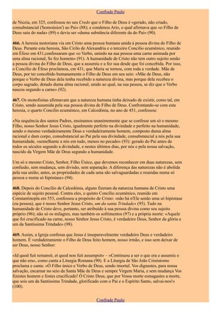 Confrade Paulo

de Niceia, em 325, confessou no seu Credo que o Filho de Deus é «gerado, não criado,
consubstancial ('homoúsios') ao Pai» (88); e condenou Ario, o qual afirmava que «o Filho de
Deus saiu do nada» (89) e devia ser «duma substância diferente da do Pai» (90).

466. A heresia nestoriana via em Cristo uma pessoa humana unida à pessoa divina do Filho de
Deus. Perante esta heresia, São Cirilo de Alexandria e o terceiro Concilio ecuménico, reunido
em Éfeso em 431,confessaram que «o Verbo, unindo na sua pessoa uma carne animada por
uma alma racional, Se fez homem» (91). A humanidade de Cristo não tem outro sujeito senão
a pessoa divina do Filho de Deus, que a assumiu e a fez sua desde que foi concebida. Por isso,
o Concílio de Éfeso proclamou, cm 431, que Maria se tornou, com toda a verdade. Mãe de
Deus, por ter concebido humanamente o Filho de Deus em seu seio: «Mãe de Deus, não
porque o Verbo de Deus dela tenha recebido a natureza divina, mas porque dela recebeu o
corpo sagrado, dotado duma alma racional, unido ao qual, na sua pessoa, se diz que o Verbo
nasceu segundo a carne» (92).

467. Os monofisitas afirmavam que a natureza humana tinha deixado de existir, como tal, em
Cristo, sendo assumida pela sua pessoa divina de Filho de Deus. Confrontando-se com esta
heresia, o quarto Concílio ecuménico, em Calcedónia, no ano de 451, confessou:

«Na sequência dos santos Padres, ensinamos unanimemente que se confesse um só e mesmo
Filho, nosso Senhor Jesus Cristo, igualmente perfeito na divindade e perfeito na humanidade,
sendo o mesmo verdadeiramente Deus e verdadeiramente homem, composto duma alma
racional e dum corpo, consubstancial ao Pai pela sua divindade, consubstancial a nós pela sua
humanidade, «semelhante a nós em tudo, menos no pecado» (93): gerado do Pai antes de
todos os séculos segundo a divindade, e nestes últimos dias, por nós e pela nossa salvação,
nascido da Virgem Mãe de Deus segundo a humanidade.

Um só e mesmo Cristo, Senhor, Filho Único, que devemos reconhecer em duas naturezas, sem
confusão, sem mudança, sem divisão, sem separação. A diferença das naturezas não é abolida
pela sua união; antes, as propriedades de cada uma são salvaguardadas e reunidas numa só
pessoa e numa só hipóstase» (94).

468. Depois do Concílio de Calcedónia, alguns fizeram da natureza humana de Cristo uma
espécie de sujeito pessoal. Contra eles, o quinto Concílio ecuménico, reunido em
Constantinopla em 553, confessou a propósito de Cristo: «não há n'Ele senão uma só hipóstase
(ou pessoa), que é nosso Senhor Jesus Cristo, um da santa Trindade» (95). Tudo na
humanidade de Cristo deve, portanto, ser atribuído à sua pessoa divina como seu sujeito
próprio (96); não só os milagres, mas também os sofrimentos (97) e a própria morte: «Aquele
que foi crucificado na carne, nosso Senhor Jesus Cristo, é verdadeiro Deus, Senhor da glória e
um da Santíssima Trindade» (98).

469. Assim, a Igreja confessa que Jesus é inseparavelmente verdadeiro Deus e verdadeiro
homem. É verdadeiramente o Filho de Deus feito homem, nosso irmão, e isso sem deixar de
ser Deus, nosso Senhor:

«Id quod fuit remansit, et quod non fuit assumpsit» – «Continuou a ser o que era e assumiu o
que não era», como canta a Liturgia Romana (90). E a Liturgia de São João Crisóstomo
proclama e canta: «Ó Filho único e Verbo de Deus, sendo imortal. Vos dignastes, para nossa
salvação, encarnar no seio da Santa Mãe de Deus e sempre Virgem Maria, e sem mudança Vos
fizestes homem e fostes crucificado! Ó Cristo Deus, que por Vossa morte esmagastes a morte,
que sois um da Santíssima Trindade, glorificado com o Pai e o Espírito Santo, salvai-nos!»
(100).


                                              Confrade Paulo
 