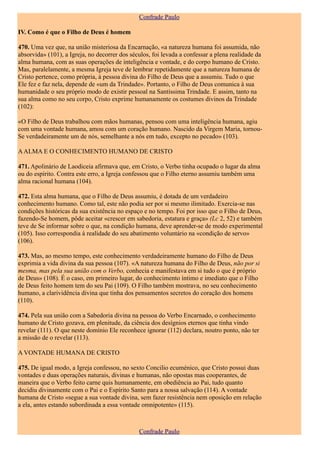 Confrade Paulo

IV. Como é que o Filho de Deus é homem

470. Uma vez que, na união misteriosa da Encarnação, «a natureza humana foi assumida, não
absorvida» (101), a Igreja, no decorrer dos séculos, foi levada a confessar a plena realidade da
alma humana, com as suas operações de inteligência e vontade, e do corpo humano de Cristo.
Mas, paralelamente, a mesma Igreja teve de lembrar repetidamente que a natureza humana de
Cristo pertence, como própria, à pessoa divina do Filho de Deus que a assumiu. Tudo o que
Ele fez e faz nela, depende de «um da Trindade». Portanto, o Filho de Deus comunica à sua
humanidade o seu próprio modo de existir pessoal na Santíssima Trindade. E assim, tanto na
sua alma como no seu corpo, Cristo exprime humanamente os costumes divinos da Trindade
(102):

«O Filho de Deus trabalhou com mãos humanas, pensou com uma inteligência humana, agiu
com uma vontade humana, amou com um coração humano. Nascido da Virgem Maria, tornou-
Se verdadeiramente um de nós, semelhante a nós em tudo, excepto no pecado» (103).

A ALMA E O CONHECIMENTO HUMANO DE CRISTO

471. Apolinário de Laodiceia afirmava que, em Cristo, o Verbo tinha ocupado o lugar da alma
ou do espírito. Contra este erro, a Igreja confessou que o Filho eterno assumiu também uma
alma racional humana (104).

472. Esta alma humana, que o Filho de Deus assumiu, é dotada de um verdadeiro
conhecimento humano. Como tal, este não podia ser por si mesmo ilimitado. Exercia-se nas
condições históricas da sua existência no espaço e no tempo. Foi por isso que o Filho de Deus,
fazendo-Se homem, pôde aceitar «crescer em sabedoria, estatura e graça» (Lc 2, 52) e também
teve de Se informar sobre o que, na condição humana, deve aprender-se de modo experimental
(105). Isso correspondia à realidade do seu abatimento voluntário na «condição de servo»
(106).

473. Mas, ao mesmo tempo, este conhecimento verdadeiramente humano do Filho de Deus
exprimia a vida divina da sua pessoa (107). «A natureza humana do Filho de Deus, não por si
mesma, mas pela sua união com o Verbo, conhecia e manifestava em si tudo o que é próprio
de Deus» (108). É o caso, em primeiro lugar, do conhecimento íntimo e imediato que o Filho
de Deus feito homem tem do seu Pai (109). O Filho também mostrava, no seu conhecimento
humano, a clarividência divina que tinha dos pensamentos secretos do coração dos homens
(110).

474. Pela sua união com a Sabedoria divina na pessoa do Verbo Encarnado, o conhecimento
humano de Cristo gozava, em plenitude, da ciência dos desígnios eternos que tinha vindo
revelar (111). O que neste domínio Ele reconhece ignorar (112) declara, noutro ponto, não ter
a missão de o revelar (113).

A VONTADE HUMANA DE CRISTO

475. De igual modo, a Igreja confessou, no sexto Concilio ecuménico, que Cristo possui duas
vontades e duas operações naturais, divinas e humanas, não opostas mas cooperantes, de
maneira que o Verbo feito carne quis humanamente, em obediência ao Pai, tudo quanto
decidiu divinamente com o Pai e o Espírito Santo para a nossa salvação (114). A vontade
humana de Cristo «segue a sua vontade divina, sem fazer resistência nem oposição em relação
a ela, antes estando subordinada a essa vontade omnipotente» (115).



                                               Confrade Paulo
 