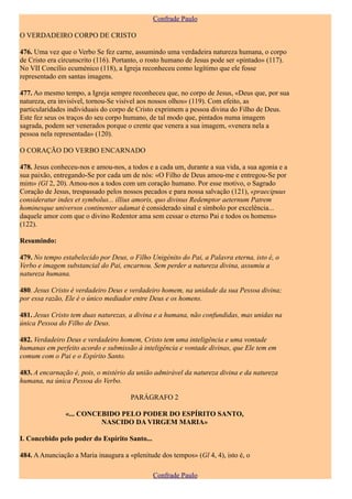 Confrade Paulo

O VERDADEIRO CORPO DE CRISTO

476. Uma vez que o Verbo Se fez carne, assumindo uma verdadeira natureza humana, o corpo
de Cristo era circunscrito (116). Portanto, o rosto humano de Jesus pode ser «pintado» (117).
No VII Concílio ecuménico (118), a Igreja reconheceu como legítimo que ele fosse
representado em santas imagens.

477. Ao mesmo tempo, a Igreja sempre reconheceu que, no corpo de Jesus, «Deus que, por sua
natureza, era invisível, tornou-Se visível aos nossos olhos» (119). Com efeito, as
particularidades individuais do corpo de Cristo exprimem a pessoa divina do Filho de Deus.
Este fez seus os traços do seu corpo humano, de tal modo que, pintados numa imagem
sagrada, podem ser venerados porque o crente que venera a sua imagem, «venera nela a
pessoa nela representada» (120).

O CORAÇÃO DO VERBO ENCARNADO

478. Jesus conheceu-nos e amou-nos, a todos e a cada um, durante a sua vida, a sua agonia e a
sua paixão, entregando-Se por cada um de nós: «O Filho de Deus amou-me e entregou-Se por
mim» (Gl 2, 20). Amou-nos a todos com um coração humano. Por esse motivo, o Sagrado
Coração de Jesus, trespassado pelos nossos pecados e para nossa salvação (121), «praecipuus
consideratur index et symbolus... illius amoris, quo divinus Redemptor aeternum Patrem
hominesque universos continenter adamat é considerado sinal e símbolo por excelência...
daquele amor com que o divino Redentor ama sem cessar o eterno Pai e todos os homens»
(122).

Resumindo:

479. No tempo estabelecido por Deus, o Filho Unigénito do Pai, a Palavra eterna, isto é, o
Verbo e imagem substancial do Pai, encarnou. Sem perder a natureza divina, assumiu a
natureza humana.

480. Jesus Cristo é verdadeiro Deus e verdadeiro homem, na unidade da sua Pessoa divina;
por essa razão, Ele é o único mediador entre Deus e os homens.

481. Jesus Cristo tem duas naturezas, a divina e a humana, não confundidas, mas unidas na
única Pessoa do Filho de Deus.

482. Verdadeiro Deus e verdadeiro homem, Cristo tem uma inteligência e uma vontade
humanas em perfeito acordo e submissão à inteligência e vontade divinas, que Ele tem em
comum com o Pai e o Espírito Santo.

483. A encarnação é, pois, o mistério da união admirável da natureza divina e da natureza
humana, na única Pessoa do Verbo.

                                      PARÁGRAFO 2

               «... CONCEBIDO PELO PODER DO ESPÍRITO SANTO,
                         NASCIDO DA VIRGEM MARIA»

I. Concebido pelo poder do Espírito Santo...

484. A Anunciação a Maria inaugura a «plenitude dos tempos» (Gl 4, 4), isto é, o

                                               Confrade Paulo
 