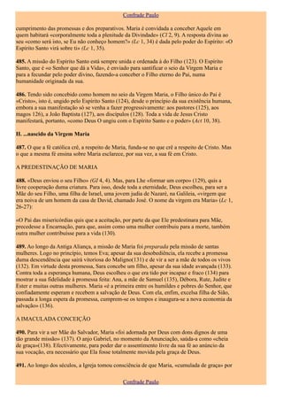 Confrade Paulo

cumprimento das promessas e dos preparativos. Maria é convidada a conceber Aquele em
quem habitará «corporalmente toda a plenitude da Divindade» (Cl 2, 9). A resposta divina ao
seu «como será isto, se Eu não conheço homem?» (Lc 1, 34) é dada pelo poder do Espírito: «O
Espírito Santo virá sobre ti» (Lc 1, 35).

485. A missão do Espírito Santo está sempre unida e ordenada à do Filho (123). O Espírito
Santo, que é «o Senhor que dá a Vida», é enviado para santificar o seio da Virgem Maria e
para a fecundar pelo poder divino, fazendo-a conceber o Filho eterno do Pai, numa
humanidade originada da sua.

486. Tendo sido concebido como homem no seio da Virgem Maria, o Filho único do Pai é
«Cristo», isto é, ungido pelo Espírito Santo (124), desde o princípio da sua existência humana,
embora a sua manifestação só se venha a fazer progressivamente: aos pastores (125), aos
magos 126), a João Baptista (127), aos discípulos (128). Toda a vida de Jesus Cristo
manifestará, portanto, «como Deus O ungiu com o Espírito Santo e o poder» (Act 10, 38).

II. ...nascido da Virgem Maria

487. O que a fé católica crê, a respeito de Maria, funda-se no que crê a respeito de Cristo. Mas
o que a mesma fé ensina sobre Maria esclarece, por sua vez, a sua fé em Cristo.

A PREDESTINAÇÃO DE MARIA

488. «Deus enviou o seu Filho» (GI 4, 4). Mas, para Lhe «formar um corpo» (129), quis a
livre cooperação duma criatura. Para isso, desde toda a eternidade, Deus escolheu, para ser a
Mãe do seu Filho, uma filha de Israel, uma jovem judia de Nazaré, na Galileia, «virgem que
era noiva de um homem da casa de David, chamado José. O nome da virgem era Maria» (Lc 1,
26-27):

«O Pai das misericórdias quis que a aceitação, por parte da que Ele predestinara para Mãe,
precedesse a Encarnação, para que, assim como uma mulher contribuiu para a morte, também
outra mulher contribuísse para a vida (130).

489. Ao longo da Antiga Aliança, a missão de Maria foi preparada pela missão de santas
mulheres. Logo no princípio, temos Eva; apesar da sua desobediência, ela recebe a promessa
duma descendência que sairá vitoriosa do Maligno(131) e de vir a ser a mãe de todos os vivos
(132). Em virtude desta promessa, Sara concebe um filho, apesar da sua idade avançada (133).
Contra toda a esperança humana, Deus escolheu o que era tido por incapaz e fraco (134) para
mostrar a sua fidelidade à promessa feita: Ana, a mãe de Samuel (135), Débora, Rute, Judite e
Ester e muitas outras mulheres. Maria «é a primeira entre os humildes e pobres do Senhor, que
confiadamente esperam e recebem a salvação de Deus. Com ela, enfim, excelsa filha de Sião,
passada a longa espera da promessa, cumprem-se os tempos e inaugura-se a nova economia da
salvação» (136).

A IMACULADA CONCEIÇÃO

490. Para vir a ser Mãe do Salvador, Maria «foi adornada por Deus com dons dignos de uma
tão grande missão» (137). O anjo Gabriel, no momento da Anunciação, saúda-a como «cheia
de graça»(138). Efectivamente, para poder dar o assentimento livre da sua fé ao anúncio da
sua vocação, era necessário que Ela fosse totalmente movida pela graça de Deus.

491. Ao longo dos séculos, a Igreja tomou consciência de que Maria, «cumulada de graça» por

                                               Confrade Paulo
 