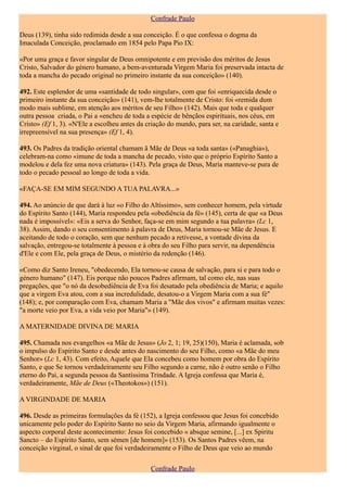 Confrade Paulo

Deus (139), tinha sido redimida desde a sua conceição. É o que confessa o dogma da
Imaculada Conceição, proclamado em 1854 pelo Papa Pio IX:

«Por uma graça e favor singular de Deus omnipotente e em previsão dos méritos de Jesus
Cristo, Salvador do género humano, a bem-aventurada Virgem Maria foi preservada intacta de
toda a mancha do pecado original no primeiro instante da sua conceição» (140).

492. Este esplendor de uma «santidade de todo singular», com que foi «enriquecida desde o
primeiro instante da sua conceição» (141), vem-lhe totalmente de Cristo: foi «remida dum
modo mais sublime, em atenção aos méritos de seu Filho» (142). Mais que toda e qualquer
outra pessoa criada, o Pai a «encheu de toda a espécie de bênçãos espirituais, nos céus, em
Cristo» (Ef 1, 3). «N'Ele a escolheu antes da criação do mundo, para ser, na caridade, santa e
irrepreensível na sua presença» (Ef 1, 4).

493. Os Padres da tradição oriental chamam ã Mãe de Deus «a toda santa» («Panaghia»),
celebram-na como «imune de toda a mancha de pecado, visto que o próprio Espírito Santo a
modelou e dela fez uma nova criatura» (143). Pela graça de Deus, Maria manteve-se pura de
todo o pecado pessoal ao longo de toda a vida.

«FAÇA-SE EM MIM SEGUNDO A TUA PALAVRA...»

494. Ao anúncio de que dará à luz «o Filho do Altíssimo», sem conhecer homem, pela virtude
do Espírito Santo (144), Maria respondeu pela «obediência da fé» (145), certa de que «a Deus
nada é impossível»: «Eis a serva do Senhor, faça-se em mim segundo a tua palavra» (Lc 1,
38). Assim, dando o seu consentimento à palavra de Deus, Maria tornou-se Mãe de Jesus. E
aceitando de todo o coração, sem que nenhum pecado a retivesse, a vontade divina da
salvação, entregou-se totalmente à pessoa e à obra do seu Filho para servir, na dependência
d'Ele e com Ele, pela graça de Deus, o mistério da redenção (146).

«Como diz Santo Ireneu, "obedecendo, Ela tornou-se causa de salvação, para si e para todo o
género humano" (147). Eis porque não poucos Padres afirmam, tal como ele, nas suas
pregações, que "o nó da desobediência de Eva foi desatado pela obediência de Maria; e aquilo
que a virgem Eva atou, com a sua incredulidade, desatou-o a Virgem Maria com a sua fé"
(148); e, por comparação com Eva, chamam Maria a "Mãe dos vivos" e afirmam muitas vezes:
"a morte veio por Eva, a vida veio por Maria"» (149).

A MATERNIDADE DIVINA DE MARIA

495. Chamada nos evangelhos «a Mãe de Jesus» (Jo 2, 1; 19, 25)(150), Maria é aclamada, sob
o impulso do Espírito Santo e desde antes do nascimento do seu Filho, como «a Mãe do meu
Senhor» (Lc 1, 43). Com efeito, Aquele que Ela concebeu como homem por obra do Espírito
Santo, e que Se tornou verdadeiramente seu Filho segundo a carne, não é outro senão o Filho
eterno do Pai, a segunda pessoa da Santíssima Trindade. A Igreja confessa que Maria é,
verdadeiramente, Mãe de Deus («Theotokos») (151).

A VIRGINDADE DE MARIA

496. Desde as primeiras formulações da fé (152), a Igreja confessou que Jesus foi concebido
unicamente pelo poder do Espírito Santo no seio da Virgem Maria, afirmando igualmente o
aspecto corporal deste acontecimento: Jesus foi concebido « absque semine, [...] ex Spiritu
Sancto – do Espírito Santo, sem sémen [de homem]» (153). Os Santos Padres vêem, na
conceição virginal, o sinal de que foi verdadeiramente o Filho de Deus que veio ao mundo

                                               Confrade Paulo
 