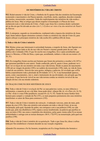 Confrade Paulo

                          OS MISTÉRIOS DA VIDA DE CRISTO

512. Relativamente à vida de Cristo, o Símbolo da Fé apenas fala dos mistérios da Encarnação
(conceição e nascimento) e da Páscoa (paixão, crucifixão, morte, sepultura, descida à mansão
dos mortos, ressurreição, ascensão). Nada diz explicitamente dos mistérios da vida oculta e
pública de Jesus. Mas os artigos que dizem respeito à Encarnação e à Páscoa de Jesus
esclarecem toda a vida terrena de Cristo. «Tudo o que Jesus fez e ensinou desde o princípio
até ao dia em que foi elevado ao céu» (Act 1, 1-2) deve ser visto á luz dos mistérios do Natal e
da Páscoa.

513. A catequese, segundo as circunstâncias, explanará toda a riqueza dos mistérios de Jesus.
Aqui, basta indicar alguns elementos comuns a todos os mistérios da vida de Cristo (I), para
depois esboçar os principais mistérios da vida oculta (II) e pública (III) de Jesus.

I. Toda a vida de Cristo é mistério

514. Muitas coisas que interessam à curiosidade humana, a respeito de Jesus, não figuram nos
evangelhos. Quase nada se diz da sua vida em Nazaré e mesmo grande parte da sua vida
pública não é relatada (186). O que foi escrito nos evangelhos, foi-o «para acreditardes que
Jesus é o Messias, o Filho de Deus, e para que, acreditando, tenhais a vida em seu nome» (Jo
20, 31).

515. Os evangelhos foram escritos por homens que foram dos primeiros a receber a fé (187) e
que quiseram partilhá-la com outros. Tendo conhecido, pela fé, quem é Jesus, puderam ver e
fazer ver os traços do seu mistério em toda a sua vida terrena. Desde os panos do nascimento
(188) até ao vinagre da paixão (189) e ao sudário da ressurreição (190), tudo, na vida de Jesus,
é sinal do seu mistério. Através dos seus gestos, milagres e palavras, foi revelado que «n'Ele
habita corporalmente toda a plenitude da Divindade» (Cl 2, 9). A sua humanidade aparece,
assim, como «sacramento», isto é, sinal e instrumento da sua divindade e da salvação que Ele
veio trazer. O que havia de visível na sua vida terrena conduz ao mistério invisível da sua
filiação divina e da sua missão redentora.

OS TRAÇOS COMUNS DOS MISTÉRIOS DE JESUS

516. Toda a vida de Cristo é revelação do Pai: as suas palavras e actos, os seus silêncios e
sofrimentos, a maneira de ser e de falar. Jesus pode dizer: «Quem Me vê, vê o Pai» (Jo 14, 9);
e o Pai: «Este é o meu Filho predilecto: escutai-O» (Lc 9, 35). Tendo-Se nosso Senhor feito
homem para cumprir a vontade do Pai (191), os mais pequenos pormenores dos seus mistérios
manifestam «o amor de Deus para connosco» (192).

517. Toda a vida de Cristo é mistério de redenção. A redenção vem-nos, antes de mais, pelo
sangue da cruz (193). Mas este mistério está actuante em toda a vida de Cristo: já na sua
Encarnação, pela qual, fazendo-Se pobre, nos enriquece com a sua pobreza (194); na vida
oculta que, pela sua obediência (195), repara a nossa insubmissão; na palavra que purifica os
seus ouvintes (196): nas curas e expulsões dos demónios, pelas quais «toma sobre Si as nossas
enfermidades e carrega com as nossas doenças» (Mt 8, 17)(197); na ressurreição, pela qual nos
justifica (198).

518. Toda a vida de Cristo é mistério de recapitulação. Tudo o que Jesus fez, disse e sofreu
tinha por fim restabelecer o homem decaído na sua vocação originária:

«Quando Ele encarnou e Se fez homem, recapitulou em Si a longa história dos homens e

                                               Confrade Paulo
 
