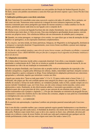 Confrade Paulo

Secção), terminando com um breve comentário aos sete pedidos da Oração do Senhor(Segunda Secção).
De facto, nesses sete pedidos encontramos a suma dos bens que devemos esperar e que o nosso Pai dos Céus
nos quer dar.
V. Indicações práticas para o uso deste catecismo
18. Este Catecismo foi concebido como uma exposição orgânica de toda a fé católica. Deve, portanto, ser
lido como um todo. Numerosas notas remissivas à margem do texto (números impressos em tipos
menores remetendo para outros parágrafos que tratam do mesmo assunto) e o índice analítico no fim do
volume, permitem encarar cada tema na sua ligação com o conjunto da fé.
19. Muitas vezes, os textos da Sagrada Escritura não são citados literalmente, mas com a simples indicação
da referência (por meio dum cf.) feita em nota. Para uma inteligência aprofundada desses passos, convém
recorrer aos próprios textos. Tais referências bíblicas são um instrumento de trabalho para a catequese.
20. Quando, cm certas passagens, se emprega a letra miúda, isso quer dizer que se trata de anotações de tipo
histórico ou apologético, ou de exposições doutrinais complementares.
21. As citações, em letra miúda, de fontes patrísticas, litúrgicas, do Magistério ou da hagiografia, destinam-se
a enriquecer a exposição doutrinal. Frequentemente, esses textos foram escolhidos a pensar num emprego
directamente catequético.
22. No fim de cada unidade temática, uma série de textos breves resume, em fórmulas escolhidas, o essencial
do ensinamento. Estes «RESUMINDO» têm por fim dar à catequese local sugestões de fórmulas sintéticas e
fáceis de decorar.
VI. Adaptações necessárias
23. A tónica deste Catecismo incide sobre a exposição doutrinal. Com efeito, a sua intenção é ajudar a
aprofundar o conhecimento da fé. Todo ele se orienta no sentido do amadurecimento da mesma fé, do seu
enraizamento na vida e da sua irradiação no testemunho (10).
24. Pela sua própria finalidade, este Catecismo não se propõe realizar as adaptações da exposição e dos
métodos catequéticos, exigidas pelas diferenças de culturas, idades, maturidade espiritual, situações sociais e
eclesiais daqueles a quem a catequese se dirige. Essas indispensáveis adaptações pertencem aos catecismos
apropriados e, sobretudo, àqueles que ministram o ensino aos fiéis:
«Aquele que ensina deve "fazer-se tudo para todos" (1 Cor 9, 22) para a todos atrair a Jesus Cristo. [...]
Sobretudo, não julgue que lhe está confiada apenas uma categoria de almas e que, portanto, lhe incumbe o
trabalho de ensinar e formar de modo idêntico, na verdadeira piedade, todos os fiéis, usando sempre um só e
mesmo método! Atendendo a que, em Cristo Jesus, uns são como crianças recém-nascidas, outros como
adolescentes e outro, finalmente, já são efectivamente adultos, é necessário que pondere com toda a
diligência quais são os que precisam de leite e quais os que carecem de um alimento mais sólido. [...] Isto
mesmo testemunhava de si próprio o Apóstolo. [...] Os que são chamados ao ministério da pregação devem,
ao transmitir o ensino dos mistérios da fé e das normas dos costumes, adaptar as suas palavras à mentalidade
e à inteligência dos seus ouvintes» (11).
ACIMA DE TUDO — A CARIDADE
25. A concluir esta apresentação, é oportuno Lembrar este princípio pastoral enunciado pelo Catecismo
Romano:
Este é sem dúvida o caminho melhor, que o mesmo apóstolo seguia quando fundamentava a sua doutrina e
ensino na caridade que não acaba nunca. A finalidade da doutrina e do ensino deve fixar-se toda no amor, que
não acaba. Podemos expor muito bem o que se deve crer, esperar ou fazer; mas, sobretudo, devemos pôr
sempre em evidência o amor de nosso Senhor, de modo que cada qual compreenda que qualquer acto de
virtude perfeitamente cristão, não tem outra origem nem outro fim senão o amor (12).




                                                Confrade Paulo
 