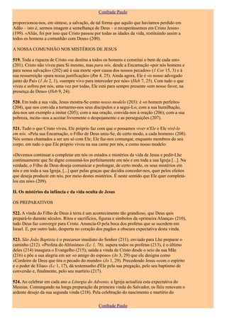Confrade Paulo

proporcionou-nos, em síntese, a salvação, de tal forma que aquilo que havíamos perdido em
Adão – isto é, sermos imagem e semelhança de Deus – o recuperássemos em Cristo Jesus»
(199). «Aliás, foi por isso que Cristo passou por todas as idades da vida, restituindo assim a
todos os homens a comunhão com Deus» (200).

A NOSSA COMUNHÃO NOS MISTÉRIOS DE JESUS

519. Toda a riqueza de Cristo «se destina a todos os homens e constitui o bem de cada um»
(201). Cristo não viveu para Si mesmo, mas para nós, desde a Encarnação «por nós homens e
para nossa salvação» (202) até á sua morte «por causa dos nossos pecados» (1 Cor 15, 3) e à
sua ressurreição «para nossa justificação» (Rm 4, 25). Ainda agora, Ele é «o nosso advogado
junto do Pai» (1 Jo 2, 1), «sempre vivo para interceder por nós» (Heb 7, 25). Com tudo o que
viveu e sofreu por nós, uma vez por todas, Ele está para sempre presente «em nosso favor, na
presença de Deus» (Heb 9, 24).

520. Em toda a sua vida, Jesus mostra-Se como nosso modelo (203): é «o homem perfeito»
(204), que nos convida a tornarmo-nos seus discípulos e a segui-Lo; com a sua humilhação,
deu-nos um exemplo a imitar (205); com a sua oração, convida-nos à oração (206); com a sua
pobreza, incita--nos a aceitar livremente o despojamento e as perseguições (207).

521. Tudo o que Cristo viveu, Ele próprio faz com que o possamos viver n'Ele e Ele vivê-lo
em nós. «Pela sua Encarnação, o Filho de Deus uniu-Se, de certo modo, a cada homem» (208).
Nós somos chamados a ser um só com Ele; Ele faz-nos comungar, enquanto membros do seu
corpo, em tudo o que Ele próprio viveu na sua carne por nós, e como nosso modelo:

«Devemos continuar a completar em nós os estados e mistérios da vida de Jesus e pedir-Lhe
continuamente que Se digne consumá-los perfeitamente em nós e em toda a sua Igreja [...]. Na
verdade, o Filho de Deus deseja comunicar e prolongar, de certo modo, os seus mistérios em
nós e em toda a sua Igreja, [...] quer pelas graças que decidiu conceder-nos, quer pelos efeitos
que deseja produzir em nós, por meio destes mistérios. É neste sentido que Ele quer completá-
los em nós» (209).

II. Os mistérios da infância e da vida oculta de Jesus

OS PREPARATIVOS

522. A vinda do Filho de Deus à terra é um acontecimento tão grandioso, que Deus quis
prepará-lo durante séculos. Ritos e sacrifícios, figuras e símbolos da «primeira Aliança» (210),
tudo Deus faz convergir para Cristo. Anuncia-O pela boca dos profetas que se sucedem em
Israel. E, por outro lado, desperta no coração dos pagãos a obscura expectativa desta vinda.

523. São João Baptista é o precursor imediato do Senhor (211), enviado para Lhe preparar o
caminho (212). «Profeta do Altíssimo» (Lc 1, 76), supera todos os profetas (213), é o último
deles (214) inaugura o Evangelho (215); saúda a vinda de Cristo desde o seio da sua Mãe
(216) e põe a sua alegria em ser «o amigo do esposo» (Jo 3, 29) que ele designa como
«Cordeiro de Deus que tira o pecado do mundo» (Jo 1, 29). Precedendo Jesus «com o espírito
e o poder de Elias» (Lc 1, 17), dá testemunho d'Ele pela sua pregação, pelo seu baptismo de
conversão e, finalmente, pelo seu martírio (217).

524. Ao celebrar em cada ano a Liturgia do Advento, a Igreja actualiza esta expectativa do
Messias. Comungando na longa preparação da primeira vinda do Salvador, os fiéis renovam o
ardente desejo da sua segunda vinda (218). Pela celebração do nascimento e martírio do

                                               Confrade Paulo
 