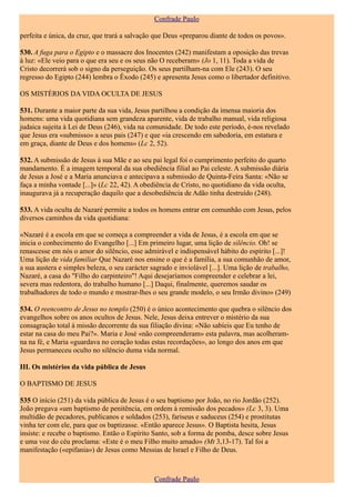 Confrade Paulo

perfeita e única, da cruz, que trará a salvação que Deus «preparou diante de todos os povos».

530. A fuga para o Egipto e o massacre dos Inocentes (242) manifestam a oposição das trevas
à luz: «Ele veio para o que era seu e os seus não O receberam» (Jo 1, 11). Toda a vida de
Cristo decorrerá sob o signo da perseguição. Os seus partilham-na com Ele (243). O seu
regresso do Egipto (244) lembra o Êxodo (245) e apresenta Jesus como o libertador definitivo.

OS MISTÉRIOS DA VIDA OCULTA DE JESUS

531. Durante a maior parte da sua vida, Jesus partilhou a condição da imensa maioria dos
homens: uma vida quotidiana sem grandeza aparente, vida de trabalho manual, vida religiosa
judaica sujeita à Lei de Deus (246), vida na comunidade. De todo este período, é-nos revelado
que Jesus era «submisso» a seus pais (247) e que «ia crescendo em sabedoria, em estatura e
em graça, diante de Deus e dos homens» (Lc 2, 52).

532. A submissão de Jesus à sua Mãe e ao seu pai legal foi o cumprimento perfeito do quarto
mandamento. É a imagem temporal da sua obediência filial ao Pai celeste. A submissão diária
de Jesus a José e a Maria anunciava e antecipava a submissão de Quinta-Feira Santa: «Não se
faça a minha vontade [...]» (Lc 22, 42). A obediência de Cristo, no quotidiano da vida oculta,
inaugurava já a recuperação daquilo que a desobediência de Adão tinha destruído (248).

533. A vida oculta de Nazaré permite a todos os homens entrar em comunhão com Jesus, pelos
diversos caminhos da vida quotidiana:

«Nazaré é a escola em que se começa a compreender a vida de Jesus, é a escola em que se
inicia o conhecimento do Evangelho [...] Em primeiro lugar, uma lição de silêncio. Oh! se
renascesse em nós o amor do silêncio, esse admirável e indispensável hábito do espírito [...]!
Uma lição de vida familiar Que Nazaré nos ensine o que é a família, a sua comunhão de amor,
a sua austera e simples beleza, o seu carácter sagrado e inviolável [...]. Uma lição de trabalho,
Nazaré, a casa do "Filho do carpinteiro"! Aqui desejaríamos compreender e celebrar a lei,
severa mas redentora, do trabalho humano [...] Daqui, finalmente, queremos saudar os
trabalhadores de todo o mundo e mostrar-lhes o seu grande modelo, o seu Irmão divino» (249)

534. O reencontro de Jesus no templo (250) é o único acontecimento que quebra o silêncio dos
evangelhos sobre os anos ocultos de Jesus. Nele, Jesus deixa entrever o mistério da sua
consagração total à missão decorrente da sua filiação divina: «Não sabíeis que Eu tenho de
estar na casa do meu Pai?». Maria e José «não compreenderam» esta palavra, mas acolheram-
na na fé, e Maria «guardava no coração todas estas recordações», ao longo dos anos em que
Jesus permaneceu oculto no silêncio duma vida normal.

III. Os mistérios da vida pública de Jesus

O BAPTISMO DE JESUS

535 O início (251) da vida pública de Jesus é o seu baptismo por João, no rio Jordão (252).
João pregava «um baptismo de penitência, em ordem à remissão dos pecados» (Lc 3, 3). Uma
multidão de pecadores, publicanos e soldados (253), fariseus e saduceus (254) e prostitutas
vinha ter com ele, para que os baptizasse. «Então aparece Jesus». O Baptista hesita, Jesus
insiste: e recebe o baptismo. Então o Espírito Santo, sob a forma de pomba, desce sobre Jesus
e uma voz do céu proclama: «Este é o meu Filho muito amado» (Mt 3,13-17). Tal foi a
manifestação («epifania») de Jesus como Messias de Israel e Filho de Deus.



                                                Confrade Paulo
 