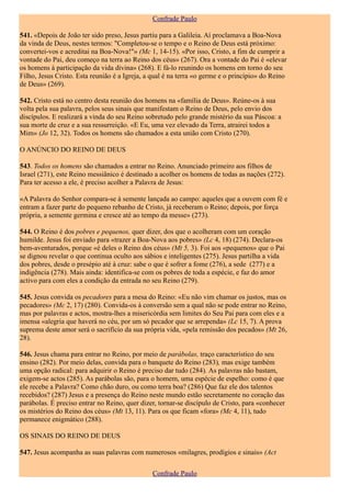 Confrade Paulo

541. «Depois de João ter sido preso, Jesus partiu para a Galileia. Aí proclamava a Boa-Nova
da vinda de Deus, nestes termos: "Completou-se o tempo e o Reino de Deus está próximo:
convertei-vos e acreditai na Boa-Nova!"» (Mc 1, 14-15). «Por isso, Cristo, a fim de cumprir a
vontade do Pai, deu começo na terra ao Reino dos céus» (267). Ora a vontade do Pai é «elevar
os homens à participação da vida divina» (268). E fá-lo reunindo os homens em torno do seu
Filho, Jesus Cristo. Esta reunião é a Igreja, a qual é na terra «o germe e o princípio» do Reino
de Deus» (269).

542. Cristo está no centro desta reunião dos homens na «família de Deus». Reúne-os à sua
volta pela sua palavra, pelos seus sinais que manifestam o Reino de Deus, pelo envio dos
discípulos. E realizará a vinda do seu Reino sobretudo pelo grande mistério da sua Páscoa: a
sua morte de cruz e a sua ressurreição. «E Eu, uma vez elevado da Terra, atrairei todos a
Mim» (Jo 12, 32). Todos os homens são chamados a esta união com Cristo (270).

O ANÚNCIO DO REINO DE DEUS

543. Todos os homens são chamados a entrar no Reino. Anunciado primeiro aos filhos de
Israel (271), este Reino messiânico é destinado a acolher os homens de todas as nações (272).
Para ter acesso a ele, é preciso acolher a Palavra de Jesus:

«A Palavra do Senhor compara-se à semente lançada ao campo: aqueles que a ouvem com fé e
entram a fazer parte do pequeno rebanho de Cristo, já receberam o Reino; depois, por força
própria, a semente germina e cresce até ao tempo da messe» (273).

544. O Reino é dos pobres e pequenos, quer dizer, dos que o acolheram com um coração
humilde. Jesus foi enviado para «trazer a Boa-Nova aos pobres» (Lc 4, 18) (274). Declara-os
bem-aventurados, porque «é deles o Reino dos céus» (Mt 5, 3). Foi aos «pequenos» que o Pai
se dignou revelar o que continua oculto aos sábios e inteligentes (275). Jesus partilha a vida
dos pobres, desde o presépio até à cruz: sabe o que é sofrer a fome (276), a sede (277) e a
indigência (278). Mais ainda: identifica-se com os pobres de toda a espécie, e faz do amor
activo para com eles a condição da entrada no seu Reino (279).

545. Jesus convida os pecadores para a mesa do Reino: «Eu não vim chamar os justos, mas os
pecadores» (Mc 2, 17) (280). Convida-os à conversão sem a qual não se pode entrar no Reino,
mas por palavras e actos, mostra-lhes a misericórdia sem limites do Seu Pai para com eles e a
imensa «alegria que haverá no céu, por um só pecador que se arrependa» (Lc 15, 7). A prova
suprema deste amor será o sacrifício da sua própria vida, «pela remissão dos pecados» (Mt 26,
28).

546. Jesus chama para entrar no Reino, por meio de parábolas, traço característico do seu
ensino (282). Por meio delas, convida para o banquete do Reino (283), mas exige também
uma opção radical: para adquirir o Reino é preciso dar tudo (284). As palavras não bastam,
exigem-se actos (285). As parábolas são, para o homem, uma espécie de espelho: como é que
ele recebe a Palavra? Como chão duro, ou como terra boa? (286) Que faz ele dos talentos
recebidos? (287) Jesus e a presença do Reino neste mundo estão secretamente no coração das
parábolas. É preciso entrar no Reino, quer dizer, tornar-se discípulo de Cristo, para «conhecer
os mistérios do Reino dos céus» (Mt 13, 11). Para os que ficam «fora» (Mc 4, 11), tudo
permanece enigmático (288).

OS SINAIS DO REINO DE DEUS

547. Jesus acompanha as suas palavras com numerosos «milagres, prodígios e sinais» (Act

                                               Confrade Paulo
 