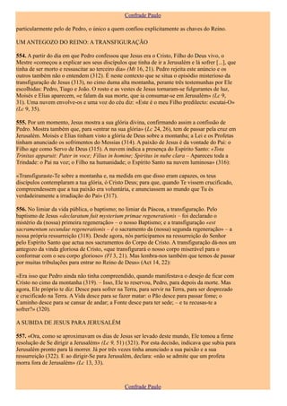 Confrade Paulo

particularmente pelo de Pedro, o único a quem confiou explicitamente as chaves do Reino.

UM ANTEGOZO DO REINO: A TRANSFIGURAÇÃO

554. A partir do dia em que Pedro confessou que Jesus era o Cristo, Filho do Deus vivo, o
Mestre «começou a explicar aos seus discípulos que tinha de ir a Jerusalém e lá sofrer [...], que
tinha de ser morto e ressuscitar ao terceiro dia» (Mt 16, 21). Pedro rejeita este anúncio e os
outros também não o entendem (312). É neste contexto que se situa o episódio misterioso da
transfiguração de Jesus (313), no cimo duma alta montanha, perante três testemunhas por Ele
escolhidas: Pedro, Tiago e João. O rosto e as vestes de Jesus tornaram-se fulgurantes de luz,
Moisés e Elias aparecem, «e falam da sua morte, que ia consumar-se em Jerusalém» (Lc 9,
31). Uma nuvem envolve-os e uma voz do céu diz: «Este é o meu Filho predilecto: escutai-O»
(Lc 9, 35).

555. Por um momento, Jesus mostra a sua glória divina, confirmando assim a confissão de
Pedro. Mostra também que, para «entrar na sua glória» (Lc 24, 26), tem de passar pela cruz em
Jerusalém. Moisés e Elias tinham visto a glória de Deus sobre a montanha; a Lei e os Profetas
tinham anunciado os sofrimentos do Messias (314). A paixão de Jesus é da vontade do Pai: o
Filho age como Servo de Deus (315). A nuvem indica a presença do Espírito Santo: «Tota
Trinitas apparuit: Pater in voce; Filius in homine; Spiritus in nube clara – Apareceu toda a
Trindade: o Pai na voz; o Filho na humanidade; o Espírito Santo na nuvem luminosa» (316):

«Transfiguraste-Te sobre a montanha e, na medida em que disso eram capazes, os teus
discípulos contemplaram a tua glória, ó Cristo Deus; para que, quando Te vissem crucificado,
compreendessem que a tua paixão era voluntária, e anunciassem ao mundo que Tu és
verdadeiramente a irradiação do Pai» (317).

556. No limiar da vida pública, o baptismo; no limiar da Páscoa, a transfiguração. Pelo
baptismo de Jesus «declaratum fuit mysterium primae regenerationis – foi declarado o
mistério da (nossa) primeira regeneração» – o nosso Baptismo; e a transfiguração «est
sacramentum secundae regenerationis – é o sacramento da (nossa) segunda regeneração» – a
nossa própria ressurreição (318). Desde agora, nós participamos na ressurreição do Senhor
pelo Espírito Santo que actua nos sacramentos do Corpo de Cristo. A transfiguração dá-nos um
antegozo da vinda gloriosa de Cristo, «que transfigurará o nosso corpo miserável para o
conformar com o seu corpo glorioso» (Fl 3, 21). Mas lembra-nos também que temos de passar
por muitas tribulações para entrar no Reino de Deus» (Act 14, 22):

«Era isso que Pedro ainda não tinha compreendido, quando manifestava o desejo de ficar com
Cristo no cimo da montanha (319). – Isso, Ele to reservou, Pedro, para depois da morte. Mas
agora, Ele próprio te diz: Desce para sofrer na Terra, para servir na Terra, para ser desprezado
e crucificado na Terra. A Vida desce para se fazer matar: o Pão desce para passar fome; o
Caminho desce para se cansar de andar; a Fonte desce para ter sede; – e tu recusas-te a
sofrer?» (320).

A SUBIDA DE JESUS PARA JERUSALÉM

557. «Ora, como se aproximavam os dias de Jesus ser levado deste mundo, Ele tomou a firme
resolução de Se dirigir a Jerusalém» (Lc 9, 51) (321). Por esta decisão, indicava que subia para
Jerusalém pronto para lá morrer. Já por três vezes tinha anunciado a sua paixão e a sua
ressurreição (322). E ao dirigir-Se para Jerusalém, declara: «não se admite que um profeta
morra fora de Jerusalém» (Lc 13, 33).



                                               Confrade Paulo
 