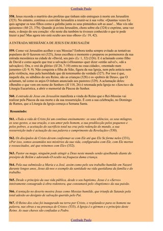 Confrade Paulo

558. Jesus recorda o martírio dos profetas que tinham sido entregues à morte em Jerusalém
(323). No entanto, continua a convidar Jerusalém a reunir-se à sua volta: «Quantas vezes Eu
quis agrupar os teus filhos como a galinha junta os seus pintainhos sob as asas!... Mas vós não
quisestes» (Mt 23, 37b). Quando já avista Jerusalém, chora sobre ela (324) e exprime, uma vez
mais, o desejo do seu coração: «Se neste dia também tu tivesses conhecido o que te pode
trazer a paz! Mas agora isto está oculto aos teus olhos» (Lc 19, 42).

A ENTRADA MESSIÂNICA DE JESUS EM JERUSALÉM

559. Como vai Jerusalém acolher o seu Messias? Embora tenha sempre evitado as tentativas
populares de O fazerem rei (325), Jesus escolheu o momento e preparou os pormenores da sua
entrada messiânica na cidade de «David, seu pai» (Lc 1, 32) (326). E é aclamado como filho
de David e como aquele que traz a salvação («Hosanna» quer dizer «então salva!», «dá a
salvação»). Ora, o «rei da glória» (Sl 24, 7-10) entra na «sua cidade», «montado num
jumento» (Zc 9, 9). Não conquista a filha de Sião, figura da sua Igreja, nem pela astúcia nem
pela violência, mas pela humildade que dá testemunho da verdade (327). Por isso é que,
naquele dia, os súbditos do seu Reino, são as crianças (328) e os «pobres de Deus», que O
aclamam, tal como os anjos O tinham anunciado aos pastores (329). A aclamação deles:
«Bendito o que vem em nome do Senhor» (Sl 118, 26) é retomada pela Igreja no «Sanctus» da
Liturgia Eucarística, a abrir o memorial da Páscoa do Senhor.

560. A entrada de Jesus em Jerusalém manifesta a vinda do Reino que o Rei-Messias vai
realizar pela Páscoa da sua morte e da sua ressurreição. É com a sua celebração, no Domingo
de Ramos, que a Liturgia da Igreja começa a Semana Santa.

Resumindo:

561. «Toda a vida de Cristo foi um contínuo ensinamento: os seus silêncios, os seus milagres,
os seus gestos, a sua oração, o seu amor pelo homem, a sua predilecção pelos pequenos e
pelos pobres, a aceitação do sacrifício total na cruz pela redenção do mundo, a sua
ressurreição tudo é actuação da sua palavra e cumprimento da Revelação» (330).

562. Os discípulos de Cristo devem conformar-se com Ele até que Ele Se forme neles (331),
«Por isso, somos assumidos nos mistérios da sua vida, configurados com Ele, com Ele mortos
e ressuscitados, até que reinemos com Ele» (332).

563. Pastor ou mago, ninguém pode atingir a Deus neste mundo senão ajoelhando diante do
presépio de Belém e adorando-O oculto na fraqueza duma criança.

564. Pela sua submissão a Maria e a José, assim como pelo seu trabalho humilde em Nazaré
durante longos anos, Jesus dá-nos o exemplo da santidade na vida quotidiana da família e do
trabalho.

565. Desde o princípio da sua vida pública, desde o seu baptismo, Jesus é o «Servo»
inteiramente consagrado à obra redentora, que consumará pelo «baptismo» da sua paixão.

566. A tentação no deserto mostra Jesus como Messias humilde, que triunfa de Satanás pela
total adesão ao desígnio de salvação querido pelo Pai.

567. O Reino dos céus foi inaugurado na terra por Cristo, e resplandece para os homens na
palavra, nas obras e na presença de Cristo» (333). A Igreja é o gérmen e o princípio deste
Reino. As suas chaves são confiadas a Pedro.

                                               Confrade Paulo
 