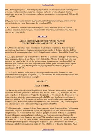 Confrade Paulo

568. A transfiguração de Cristo tem por fim fortalecer a fé dos Apóstolos em vista da paixão:
a subida à «alta montanha» prepara a subida ao Calvário. Cristo, cabeça da Igreja,
manifesta o que o seu Corpo contém e irradia nos sacramentos: «a esperança da Glória» (Cl
1, 27) (334).

569. Jesus subiu voluntariamente a Jerusalém, sabendo perfeitamente que ali ia morrer de
morte violenta, por causa da oposição dos pecadores (335).

570. A entrada de Jesus em Jerusalém manifesta a vinda do Reino, que o Rei-Messias,
acolhido na cidade pelas crianças e pelos humildes de corarão, vai realizar pela Páscoa da
sua morte e ressurreição.

                                          ARTIGO 4

                  «JESUS CRISTO PADECEU SOB PÔNCIO PILATOS
                    FOI CRUCIFICADO, MORTO E SEPULTADO»

571. O mistério pascal da cruz e ressurreição de Cristo está no centro da Boa-Nova que os
Apóstolos, e depois deles a Igreja, devem anunciar ao mundo. O desígnio salvífico de Deus
cumpriu-se de «una vez por todas» (Heb 9, 26) pela morte redentora do seu Filho Jesus Cristo.

572. A Igreja permanece fiel à «interpretação de todas as Escrituras» dada pelo próprio Jesus,
tanto antes como depois da sua Páscoa (336) «Não tinha o Messias de sofrer tudo isto, para
entrar na sua glória?» (Lc 24, 26). Os sofrimentos de Jesus tomaram a sua forma histórica
concreta, pelo facto de Ele ter sido «rejeitado pelos anciãos, pelos sumos sacerdotes e pelos
escribas» (Mc 8, 31), que «O entregaram aos pagãos para ser escarnecido, flagelado e
crucificado» (Mt 20, 19).

573. A fé pode, portanto, esforçar-se por investigar as circunstâncias da morte de Jesus,
fielmente transmitidas pelos evangelhos (337) e esclarecidas por outras fontes históricas, para
melhor compreender o sentido da redenção.

                                       PARÁGRAFO 1

                                      JESUS E ISRAEL

574. Desde o princípio do ministério público de Jesus, fariseus e partidários de Herodes, com
sacerdotes e escribas, puseram-se de acordo para lhe dar a morte (338). Por alguns dos seus
actos (expulsões de demónios (339); perdão dos pecados (340) curas em dia de sábado (341);
interpretação original dos preceitos de pureza legal (342): trato familiar com publicanos e
pecadores públicos (343), Jesus pareceu a alguns, mal intencionados, suspeito de possessão
diabólica (344). Foi acusado de blasfémia (345) e de falso profetismo (346), crimes religiosos
que a Lei castigava com a pena de morte por apedrejamento (347).

575. Muitas atitudes e palavras de Jesus foram, portanto, «sinal de contradição» (348) para as
autoridades religiosas de Jerusalém, a quem o Evangelho de São João muitas vezes chama
simplesmente «os Judeus» (349), mais ainda do que para o comum do Povo de Deus (350).
Sem dúvida que as suas relações com os fariseus não foram unicamente polémicas: são
fariseus que O previnem do perigo que corre (351). Jesus louva alguns de entre eles, como o
escriba de Mc 12, 34, e em várias ocasiões come em casa de fariseus (352). Jesus confirma
doutrinas partilhadas por esta elite religiosa do povo de Deus: a ressurreição dos mortos (353)
formas de piedade (esmola, jejum e oração (354)) e o hábito de se dirigir a Deus como Pai, o

                                               Confrade Paulo
 