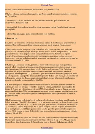 Confrade Paulo

carácter central do mandamento do amor de Deus e do próximo (355).

576. Aos olhos de muitos em Israel, parece que Jesus procede contra as instituições essenciais
do Povo eleito:

– a submissão à Lei, na totalidade dos seus preceitos escritos e, para os fariseus, na
interpretação da tradição oral;

– a centralidade do templo de Jerusalém, como lugar santo em que Deus habita de maneira
privilegiada;

– a fé no Deus único, cuja glória nenhum homem pode partilhar.

I. Jesus e a Lei

577. Jesus fez uma solene advertência no início do sermão da montanha, ao apresentar a Lei
dada por Deus no Sinai, quando da primeira Aliança, à luz da graça da Nova Aliança:

«Não penseis que vim revogar a Lei ou os Profetas; não vim revogá-los, mas levá-los à
perfeição. Em verdade vos digo: Antes que passem o céu e a Terra, não passará da Lei a mais
pequena letra ou o mais pequeno sinal, sem que tudo se cumpra. Portanto, se alguém
transgredir um só destes mandamentos, por mais pequeno que seja, e ensinar assim aos
homens, será o menor no Reino dos céus. Mas aquele que os praticar e ensinar, será grande no
Reino dos céus» (Mt 5, 17-19).

578. Jesus, o Messias de Israel e, portanto, o maior no Reino dos céus, fazia questão de
cumprir a Lei, executando-a integralmente até nos mais pequenos preceitos, segundo as suas
próprias palavras. Foi, mesmo, o único a poder fazê-lo perfeitamente (356). Os Judeus,
segundo a sua própria confissão, não puderam nunca cumprir integralmente a Lei sem
violação do mínimo preceito (357). Por isso é que, em cada festa anual da Expiação, os filhos
de Israel pediam a Deus perdão pelas suas transgressões da Lei. Com efeito, a Lei constitui um
todo e, como lembra São Tiago, «quem observa toda a Lei, mas falta num só mandamento,
torna-se réu de todos os outros» (Tg 2, 10) (358).

579. Este princípio da integralidade da observância da Lei, não só na letra mas também no
espírito, era caro aos fariseus. Tomando-o extensivo a Israel, conduziram muitos judeus do
tempo de Jesus a um zelo religioso extremo (359). E um tal zelo, se não se ficasse por uma
casuística «hipócrita» (360), com certeza que prepararia o povo para esta inaudita intervenção
de Deus, que será o cumprimento perfeito da Lei pelo único justo representante de todos os
pecadores (361).

580. O cumprimento perfeito da Lei só podia ser obra do divino Legislador, nascido sujeito à
Lei na pessoa do Filho (362). Em Jesus, a Lei já não aparece gravada em tábuas de pedra, mas
«no íntimo do coração» (Jr 31, 33) do Servo, o qual, proclamando «fielmente o direito» (Is 42,
3), se tornou «a aliança do povo» (Is 42, 6). Jesus cumpriu a Lei até ao ponto de tomar sobre
Si «a maldição da Lei» (363) em que incorrem aqueles que não «praticam todos os preceitos
da Lei» (364); porque «a morte de Cristo foi para remir as faltas cometidas durante a primeira
Aliança» (Heb 9, 15).

581. Jesus apareceu aos olhos dos Judeus e dos seus chefes espirituais como um «rabbi» (365).
Muitas vezes argumentou, no quadro da interpretação rabínica da Lei (366). Mas, ao mesmo
tempo, Jesus tinha forçosamente de Se confrontar com os doutores da Lei porque não Se

                                                Confrade Paulo
 