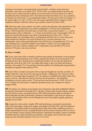 Confrade Paulo

contentava com propor a sua interpretação a par das deles: «ensinava como quem tem
autoridade e não como os escribas» (Mt 7, 28-29). N'Ele, era a própria Palavra de Deus, que
Se fizera ouvir no Sinai, para dar a Moisés a Lei escrita, que de novo Se fazia ouvir sobre a
montanha das bem-aventuranças (367). Esta Palavra de Deus não aboliu a Lei, mas cumpriu-a,
ao fornecer, de modo divino, a sua interpretação última: «Ouvistes que foi dito aos antigos [...]
Eu, porém, digo-vos» (Mt 5, 33-34). Com esta mesma autoridade divina, desaprova certas
«tradições humanas» (368) dos fariseus, que «anulam a Palavra de Deus» (369).

582. Indo mais longe, Jesus cumpriu a lei sobre a pureza dos alimentos, tão importante na vida
quotidiana judaica, explicando o seu sentido «pedagógico» (370) por uma interpretação
divina: «Não há nada fora do homem que, ao entrar nele, o possa tornar impuro [...] – e assim
declarava puros todos os alimentos – [...]. O que sai do homem é que o toma impuro. Pois, do
interior do coração dos homens é que saem os pensamentos perversos» (Mc 7, 18-21).
Proporcionando, com autoridade divina, a interpretação definitiva da Lei, Jesus colocou-Se
numa situação de confronto com certos doutores da Lei, que não aceitavam a sua
interpretação, muito embora garantida pelos sinais divinos que a acompanhavam (371). Isto
vale sobretudo para a questão do sábado: Jesus lembra, e muitas vezes com argumentos
rabínicos (372), que o repouso sabático não é violado pelo serviço de Deus (373) ou do
próximo (374) que as suas curas realizam.

II. Jesus e o templo

583. Jesus, como antes d'Ele os profetas, professou pelo templo de Jerusalém o mais profundo
respeito. Ali foi apresentado por José e Maria, quarenta dias depois do seu nascimento (375).
Na idade de doze anos, decidiu ficar no templo para lembrar aos seus pais que tinha de Se
ocupar das coisas de seu Pai (376). Ao templo subiu todos os anos, ao menos pela Páscoa,
durante a vida oculta (377). O seu próprio ministério público foi ritmado pelas peregrinações a
Jerusalém nas grandes festas judaicas (378).

584. Jesus subiu ao templo como quem sobe ao lugar privilegiado de encontro com Deus. O
templo é para Ele a casa do seu Pai, uma casa de oração, e indigna-Se com o facto de o átrio
exterior se ter tornado lugar de negócio (379). Se expulsa os vendilhões do templo é pelo amor
zeloso a seu Pai: «Não façais da casa do meu Pai casa de comércio». «Os discípulos
recordaram-se de que estava escrito: "O zelo pela tua casa devorar-me-á" (Sl 69, 10)» (Jo 2,
16-17). Depois da ressurreição, os Apóstolos guardaram para com o templo um respeito
religioso (380).

585. No entanto, nas vésperas da sua paixão, Jesus anunciou a ruína deste esplêndido edifício,
do qual não ficaria pedra sobre pedra (381). Há aqui o anúncio dum sinal dos últimos tempos,
que vão iniciar-se com a sua própria Páscoa (382). Mas esta profecia pôde ser referida de
modo deturpado por falsas testemunhas, quando do interrogatório a que Jesus foi sujeito em
casa do sumo-sacerdote (383) e ser-Lhe lançada em rosto, como injúria, quando agonizava,
pregado na cruz (384).

586. Longe de ter sido contra o templo (385) onde proclamou o essencial da sua doutrina
(386), Jesus quis pagar o imposto do templo, associando a Si Pedro (387), que Ele acabara de
estabelecer como pedra basilar da sua Igreja futura (388). Mais ainda: identificou-Se com o
templo, apresentando-Se como a morada definitiva de Deus entre os homens (389). Por isso é
que a sua entrega à morte corporal (390) prenuncia a destruição do templo, a qual vai assinalar
a entrada numa nova idade da história da salvação: «Vai chegar a hora em que nem neste
monte nem em Jerusalém adorareis o Pai» (Jo 4, 21) (391).



                                                Confrade Paulo
 