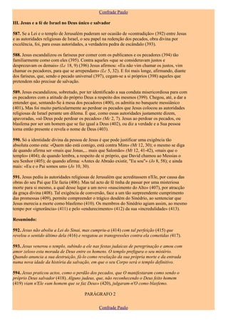 Confrade Paulo

III. Jesus e a fé de Israel no Deus único e salvador

587. Se a Lei e o templo de Jerusalém puderam ser ocasião de «contradição» (392) entre Jesus
e as autoridades religiosas de Israel, o seu papel na redenção dos pecados, obra divina por
excelência, foi, para essas autoridades, a verdadeira pedra de escândalo (393).

588. Jesus escandalizou os fariseus por comer com os publicanos e os pecadores (394) tão
familiarmente como com eles (395). Contra aqueles «que se consideravam justos e
desprezavam os demais» (Lc 18, 9) (396) Jesus afirmou: «Eu não vim chamar os justos, vim
chamar os pecadores, para que se arrependam» (Lc 5, 32). E foi mais longe, afirmando, diante
dos fariseus, que, sendo o pecado universal (397), cegam-se a si próprios (398) aqueles que
pretendem não precisar de salvação.

589. Jesus escandalizou, sobretudo, por ter identificado a sua conduta misericordiosa para com
os pecadores com a atitude do próprio Deus a respeito dos mesmos (399). Chegou, até, a dar a
entender que, sentando-Se à mesa dos pecadores (400), os admitia no banquete messiânico
(401). Mas foi muito particularmente ao perdoar os pecados que Jesus colocou as autoridades
religiosas de Israel perante um dilema. É que, como essas autoridades justamente dizem,
apavoradas, «só Deus pode perdoar os pecados» (Mc 2, 7). Jesus ao perdoar os pecados, ou
blasfema por ser um homem que se faz igual a Deus (402), ou diz a verdade e a Sua pessoa
torna então presente e revela o nome de Deus (403).

590. Só a identidade divina da pessoa de Jesus é que pode justificar uma exigência tão
absoluta como esta: «Quem não está comigo, está contra Mim» (Mt 12, 30); o mesmo se diga
de quando afirma ser «mais que Jonas,... mais que Salomão» (Mt 12, 41-42), «mais que o
templo» (404); de quando lembra, a respeito de si próprio, que David chamou ao Messias o
seu Senhor (405); de quando afirma: «Antes de Abraão existir, "Eu sou"» (Jo 8, 58); e ainda
mais: «Eu e o Pai somos um» (Jo 10, 30).

591. Jesus pediu às autoridades religiosas de Jerusalém que acreditassem n'Ele, por causa das
obras do seu Pai que Ele fazia (406). Mas tal acto de fé tinha de passar por uma misteriosa
morte para si mesmo, a qual desse lugar a um novo «nascimento do Alto» (407), por atracção
da graça divina (408). Tal exigência de conversão, face a um tão surpreendente cumprimento
das promessas (409), permite compreender o trágico desdém do Sinédrio, ao sentenciar que
Jesus merecia a morte como blasfemo (410). Os membros do Sinédrio agiam assim, ao mesmo
tempo por «ignorância» (411) e pelo «endurecimento» (412) da sua «incredulidade» (413).

Resumindo:

592. Jesus não aboliu a Lei do Sinai, mas cumpriu-a (414) com tal perfeição (415) que
revelou o sentido último dela (416) e resgatou as transgressões contra ela cometidas (417).

593. Jesus venerou o templo, subindo a ele nas festas judaicas de peregrinação e amou com
amor zeloso esta morada de Deus entre os homens. O templo prefigura o seu mistério.
Quando anuncia a sua destruição, fá-lo como revelação da sua própria morte e da entrada
numa nova idade da história da salvação, em que o seu Corpo será o templo definitivo.

594. Jesus praticou actos, como o perdão dos pecados, que O manifestaram como sendo o
próprio Deus salvador (418). Alguns judeus, que, não reconhecendo o Deus feito homem
(419) viam n'Ele «um homem que se faz Deus» (420), julgaram-n'O como blasfemo.

                                      PARÁGRAFO 2

                                              Confrade Paulo
 